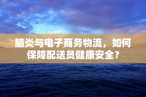 脑炎与电子商务物流，如何保障配送员健康安全？