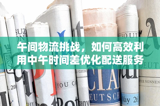 午间物流挑战，如何高效利用中午时间差优化配送服务？