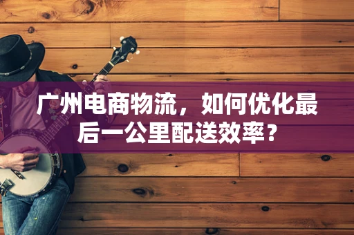 广州电商物流，如何优化最后一公里配送效率？