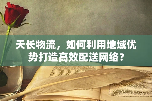 天长物流，如何利用地域优势打造高效配送网络？