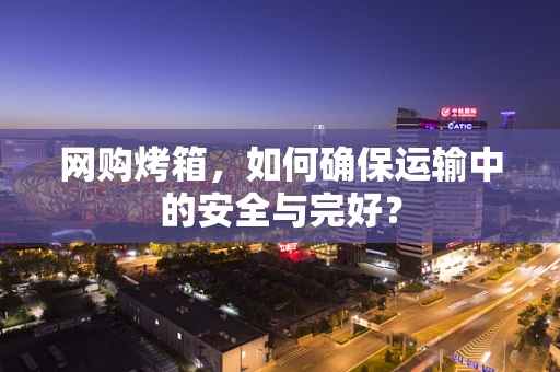 网购烤箱，如何确保运输中的安全与完好？