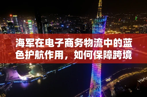 海军在电子商务物流中的蓝色护航作用，如何保障跨境物流安全？