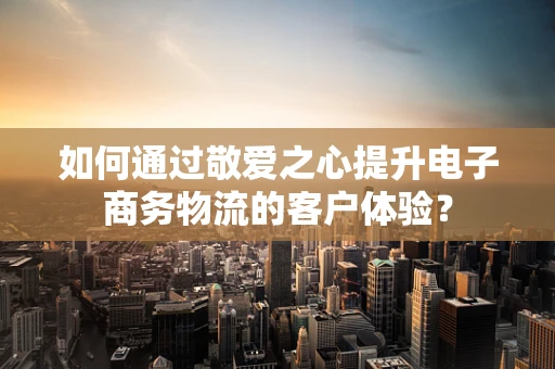 如何通过敬爱之心提升电子商务物流的客户体验？