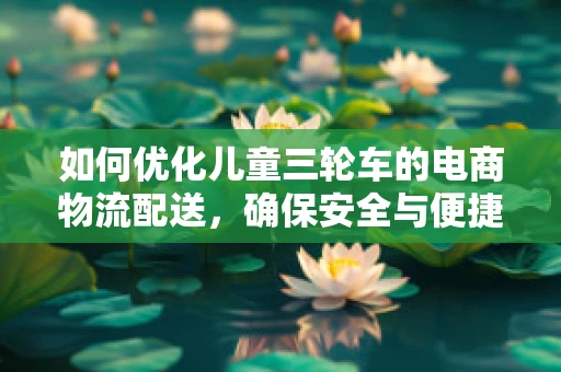 如何优化儿童三轮车的电商物流配送，确保安全与便捷？