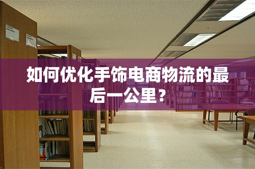 如何优化手饰电商物流的最后一公里？
