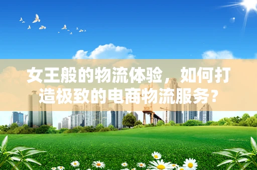 女王般的物流体验，如何打造极致的电商物流服务？