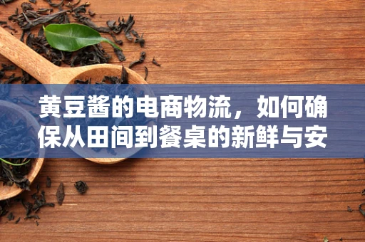 黄豆酱的电商物流，如何确保从田间到餐桌的新鲜与安全？
