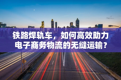 铁路焊轨车，如何高效助力电子商务物流的无缝运输？