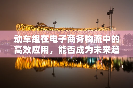 动车组在电子商务物流中的高效应用，能否成为未来趋势？