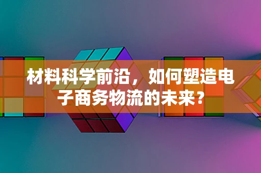 材料科学前沿，如何塑造电子商务物流的未来？