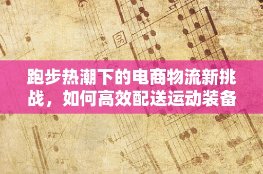 跑步热潮下的电商物流新挑战，如何高效配送运动装备？