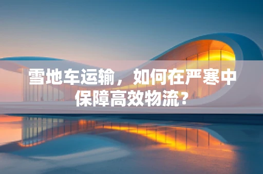雪地车运输，如何在严寒中保障高效物流？