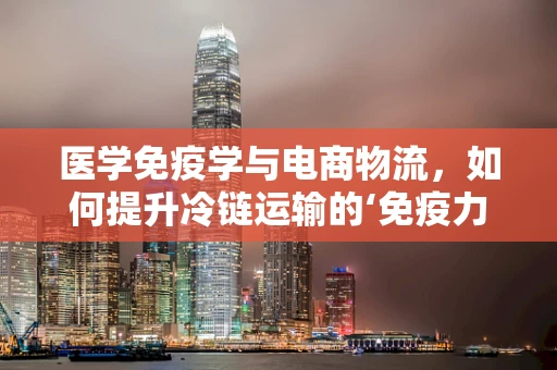 医学免疫学与电商物流，如何提升冷链运输的‘免疫力’？