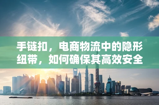 手链扣，电商物流中的隐形纽带，如何确保其高效安全配送？