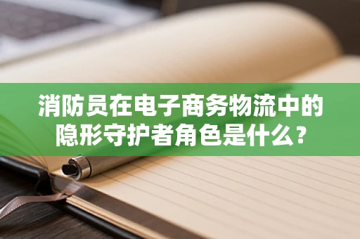消防员在电子商务物流中的隐形守护者角色是什么？