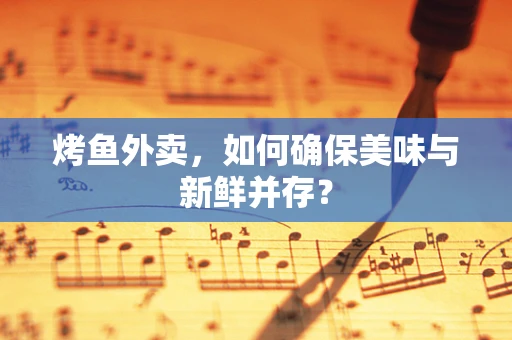 烤鱼外卖，如何确保美味与新鲜并存？