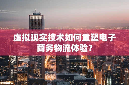虚拟现实技术如何重塑电子商务物流体验？