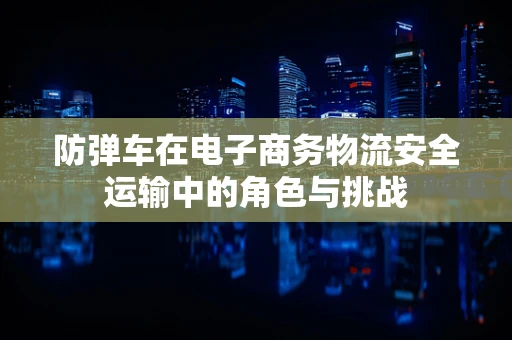 防弹车在电子商务物流安全运输中的角色与挑战
