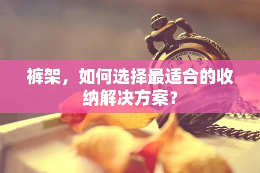 裤架，如何选择最适合的收纳解决方案？