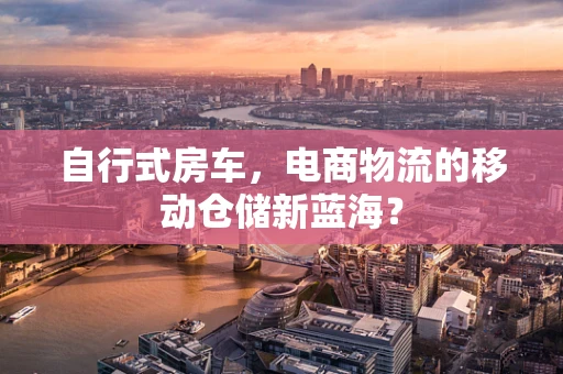 自行式房车，电商物流的移动仓储新蓝海？