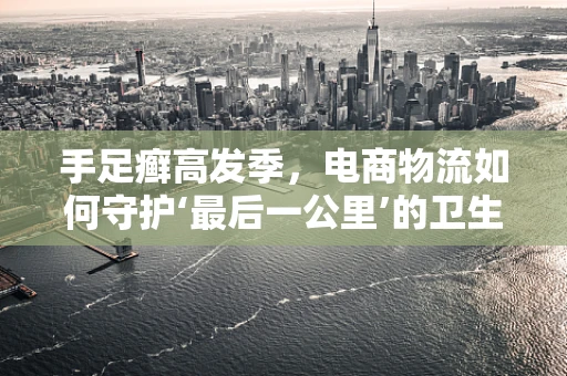 手足癣高发季，电商物流如何守护‘最后一公里’的卫生安全？