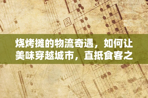 烧烤摊的物流奇遇，如何让美味穿越城市，直抵食客之心？