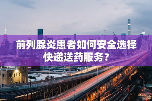 前列腺炎患者如何安全选择快递送药服务？