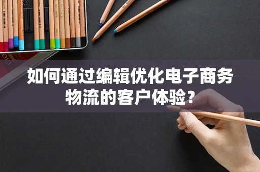 如何通过编辑优化电子商务物流的客户体验？