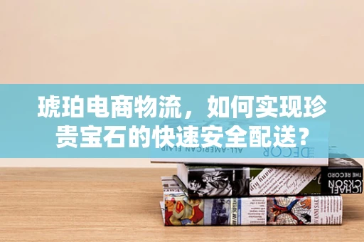 琥珀电商物流，如何实现珍贵宝石的快速安全配送？