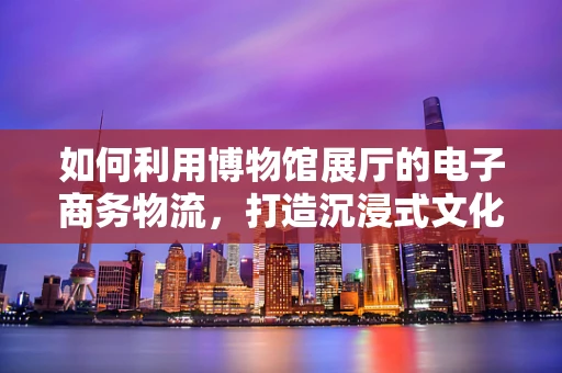 如何利用博物馆展厅的电子商务物流，打造沉浸式文化体验？