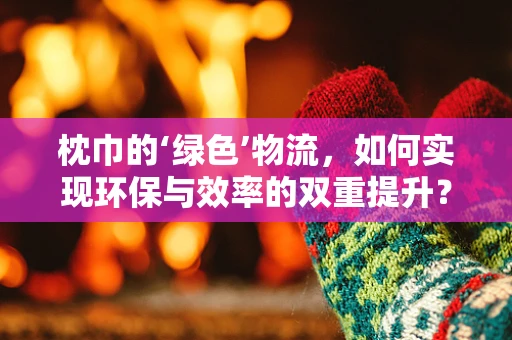 枕巾的‘绿色’物流，如何实现环保与效率的双重提升？