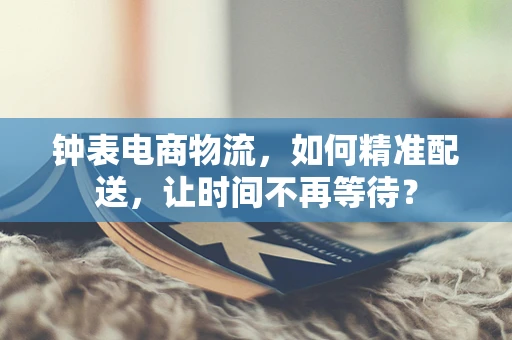 钟表电商物流，如何精准配送，让时间不再等待？