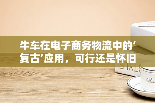 牛车在电子商务物流中的‘复古’应用，可行还是怀旧？