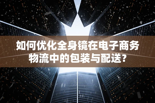 如何优化全身镜在电子商务物流中的包装与配送？