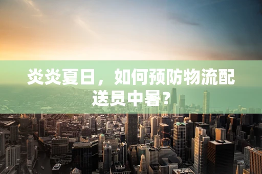 炎炎夏日，如何预防物流配送员中暑？