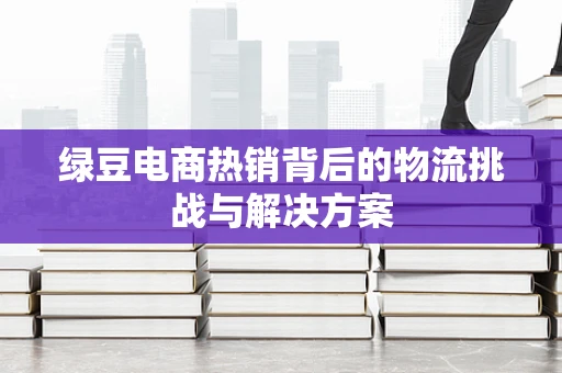 绿豆电商热销背后的物流挑战与解决方案