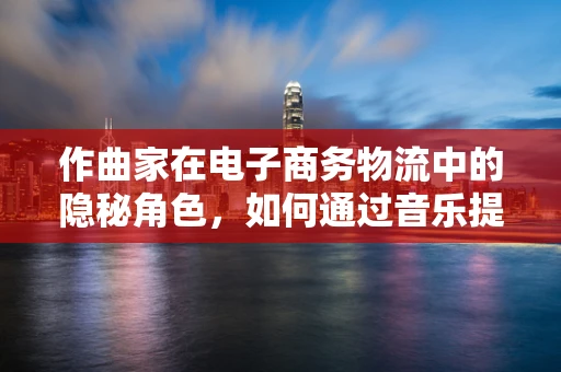 作曲家在电子商务物流中的隐秘角色，如何通过音乐提升客户体验？