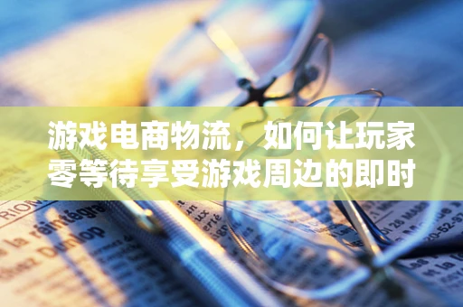 游戏电商物流，如何让玩家零等待享受游戏周边的即时送达？