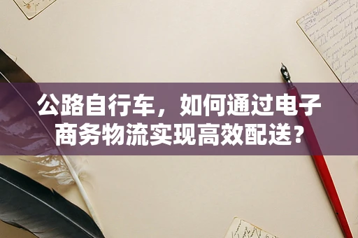 公路自行车，如何通过电子商务物流实现高效配送？