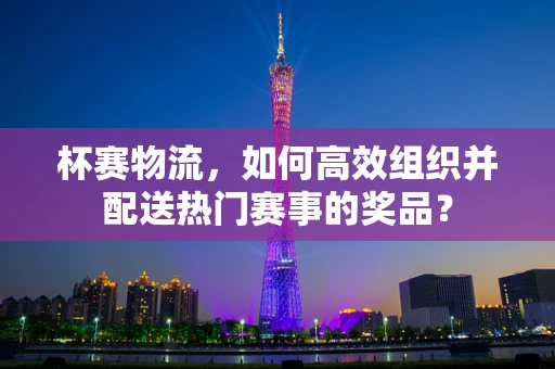 杯赛物流，如何高效组织并配送热门赛事的奖品？