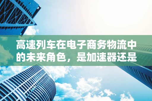 高速列车在电子商务物流中的未来角色，是加速器还是过客？