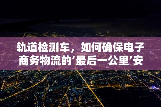 轨道检测车，如何确保电子商务物流的‘最后一公里’安全无虞？