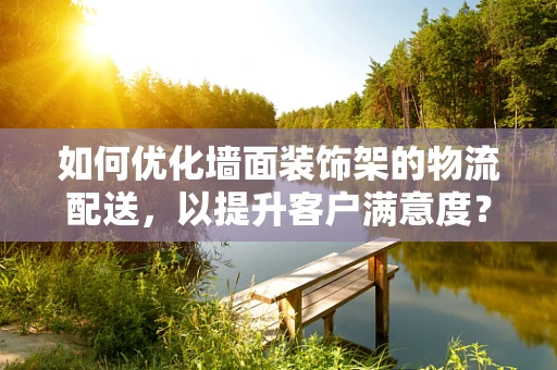 如何优化墙面装饰架的物流配送，以提升客户满意度？