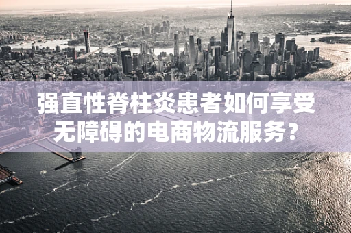 强直性脊柱炎患者如何享受无障碍的电商物流服务？
