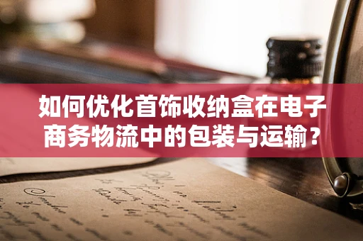 如何优化首饰收纳盒在电子商务物流中的包装与运输？