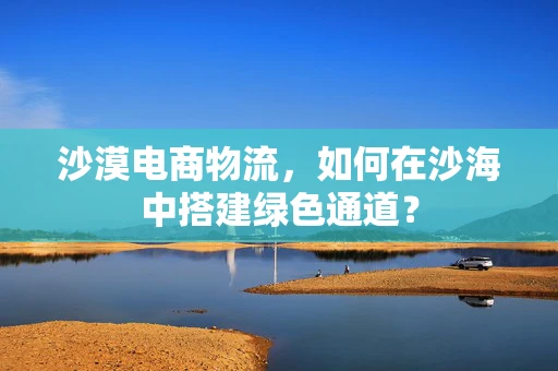 沙漠电商物流，如何在沙海中搭建绿色通道？