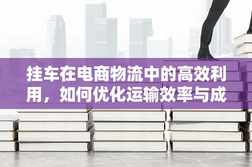 挂车在电商物流中的高效利用，如何优化运输效率与成本控制？