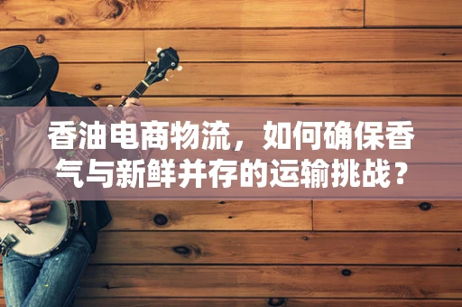 香油电商物流，如何确保香气与新鲜并存的运输挑战？