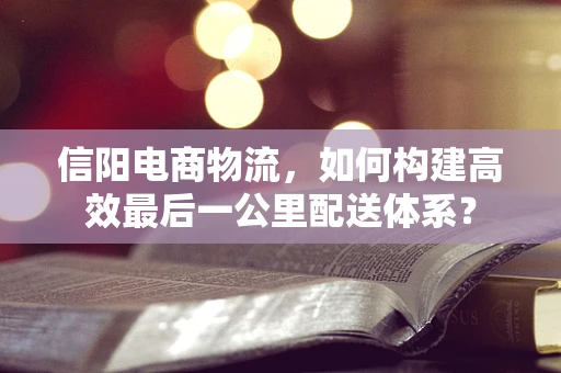 信阳电商物流，如何构建高效最后一公里配送体系？