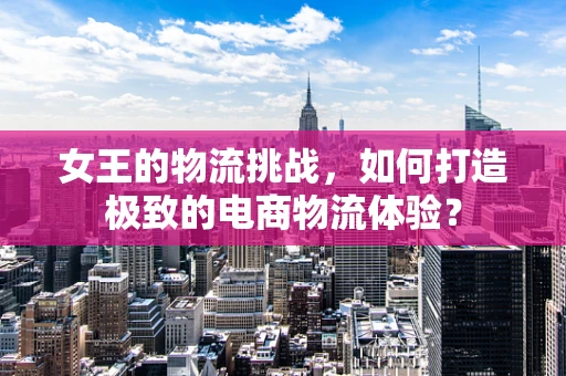 女王的物流挑战，如何打造极致的电商物流体验？